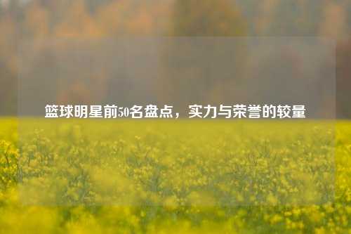 篮球明星前50名盘点，实力与荣誉的较量